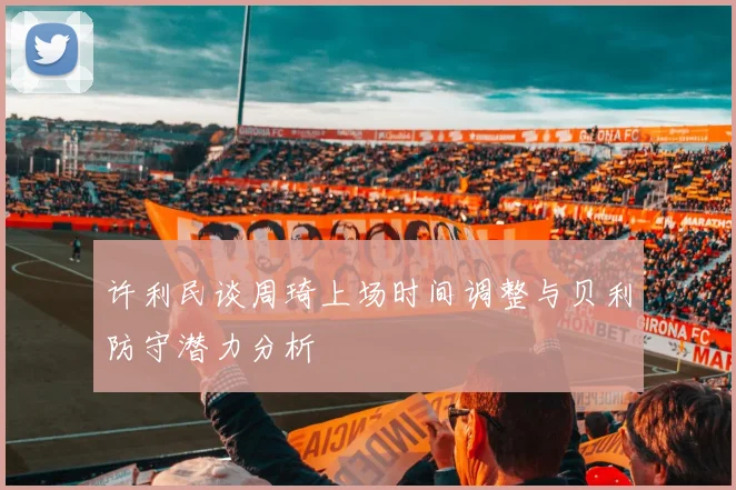 许利民谈周琦上场时间调整与贝利防守潜力分析