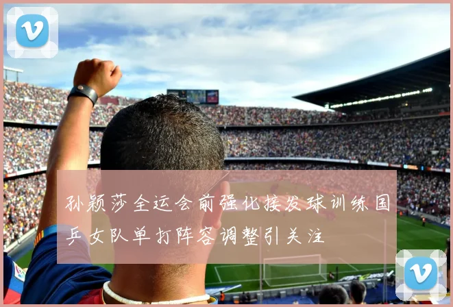 孙颖莎全运会前强化接发球训练国乒女队单打阵容调整引关注