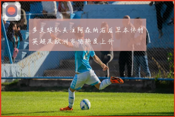 多支球队关注阿森纳右后卫本怀特英超及欧洲市场热度上升