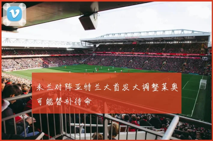 米兰对阵亚特兰大首发大调整莱奥可能替补待命