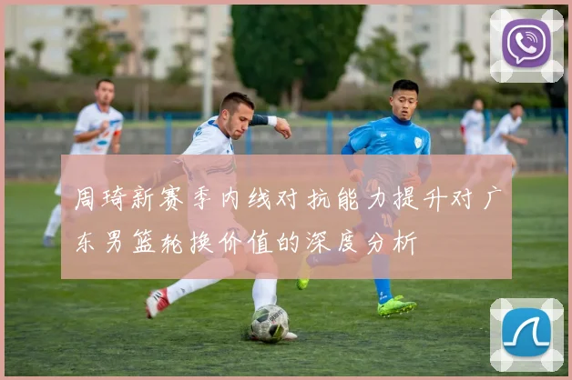 周琦新赛季内线对抗能力提升对广东男篮轮换价值的深度分析