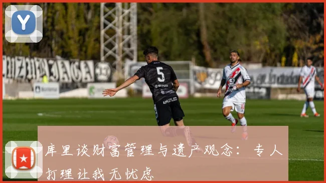 库里谈财富管理与遗产观念：专人打理让我无忧虑