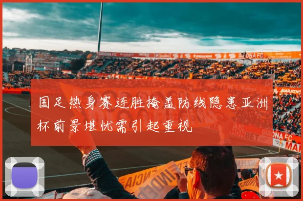 国足热身赛连胜掩盖防线隐患亚洲杯前景堪忧需引起重视