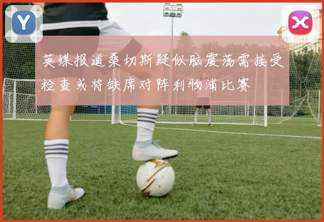 英媒报道桑切斯疑似脑震荡需接受检查或将缺席对阵利物浦比赛