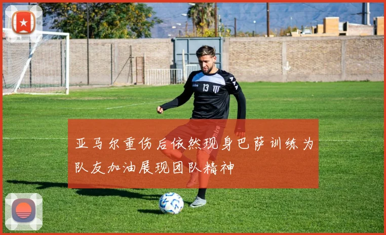亚马尔重伤后依然现身巴萨训练为队友加油展现团队精神
