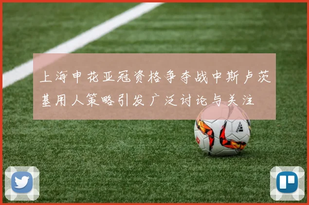 上海申花亚冠资格争夺战中斯卢茨基用人策略引发广泛讨论与关注