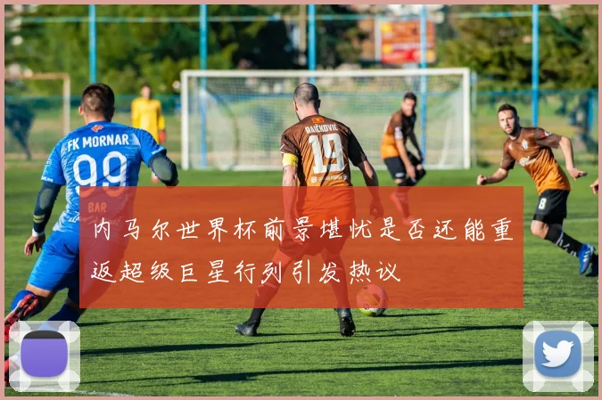 内马尔世界杯前景堪忧是否还能重返超级巨星行列引发热议