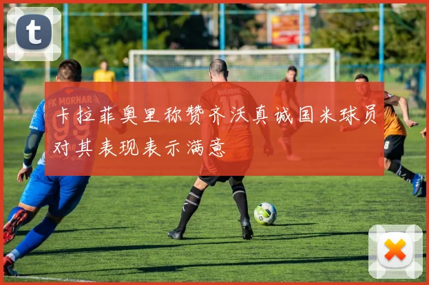 卡拉菲奥里称赞齐沃真诚国米球员对其表现表示满意